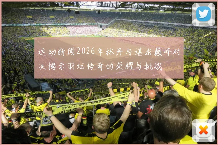 运动新闻2026年林丹与谌龙巅峰对决揭示羽坛传奇的荣耀与挑战