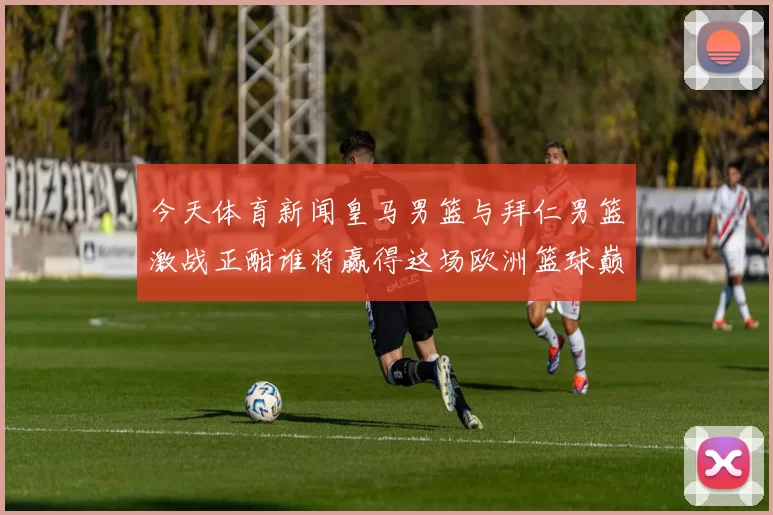 今天体育新闻皇马男篮与拜仁男篮激战正酣谁将赢得这场欧洲篮球巅峰对决