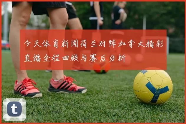 今天体育新闻荷兰对阵加拿大精彩直播全程回顾与赛后分析