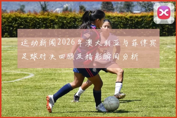 运动新闻2026年澳大利亚与菲律宾足球对决回顾及精彩瞬间分析