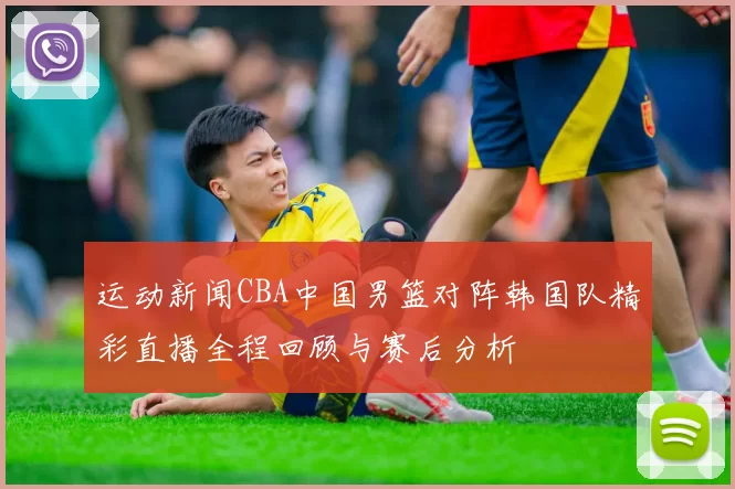 运动新闻CBA中国男篮对阵韩国队精彩直播全程回顾与赛后分析